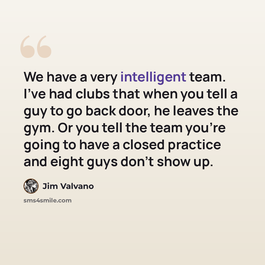 “We have a very intelligent team. I've had clubs that when you tell a guy to go back door, he leaves the gym. Or you tell the team you're going to have a closed practice and eight guys don't show up.” quote by Jim Valvano