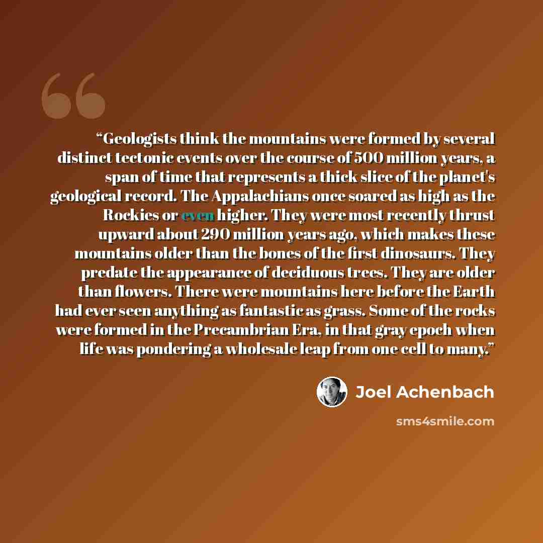 “Geologists think the mountains were formed by several distinct tectonic events over the course of 500 million years, a span of time that represents a thick slice of the planet's geological record. The Appalachians once soared as high as the Rockies or even higher. They were most recently thrust…” quote by Joel Achenbach