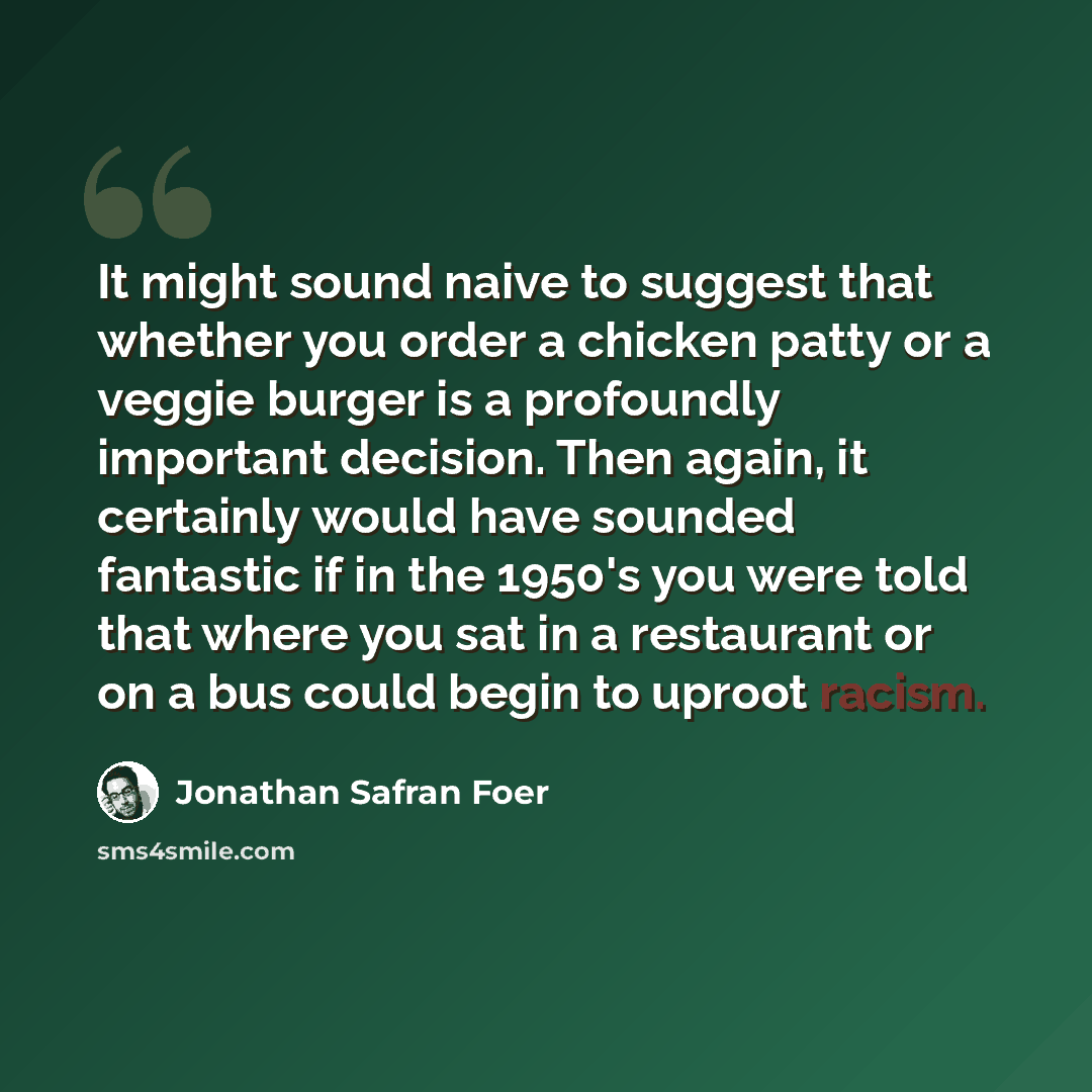 “It might sound naive to suggest that whether you order a chicken patty or a veggie burger is a profoundly important decision. Then again, it certainly would have sounded fantastic if in the 1950's you were told that where you sat in a restaurant or on a bus could begin to uproot racism.” quote by Jonathan Safran Foer