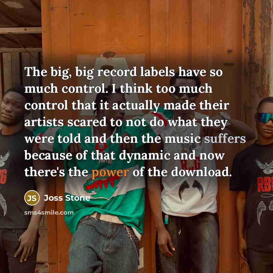 “The big, big record labels have so much control. I think too much control that it actually made their artists scared to not do what they were told and then the music suffers because of that dynamic and now there's the power of the download.” quote by Joss Stone