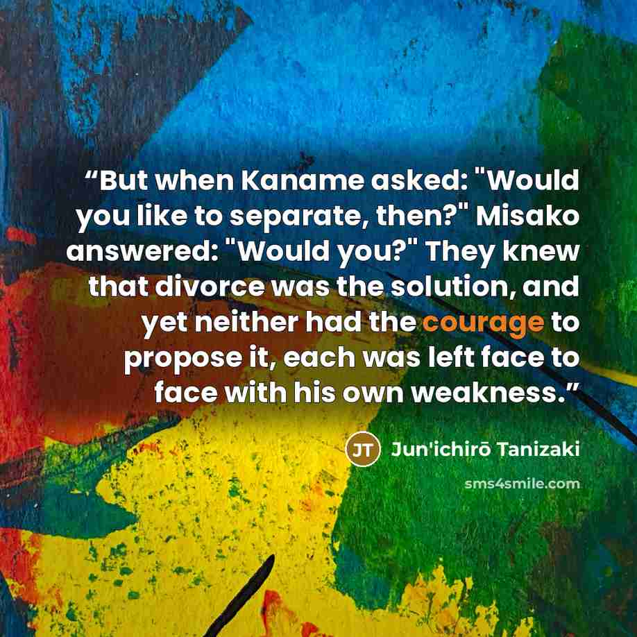 “But when Kaname asked: "Would you like to separate, then?" Misako answered: "Would you?" They knew that divorce was the solution, and yet neither had the courage to propose it, each was left face to face with his own weakness.” quote by Jun'ichirō Tanizaki