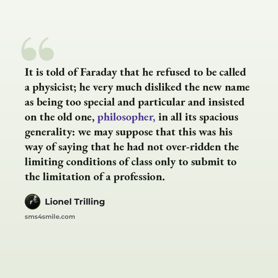 “It is told of Faraday that he refused to be called a physicist; he very much disliked the new name as being too special and particular and insisted on the old one, philosopher, in all its spacious generality: we may suppose that this was his way of saying that he had not over-ridden the limiting…” quote by Lionel Trilling