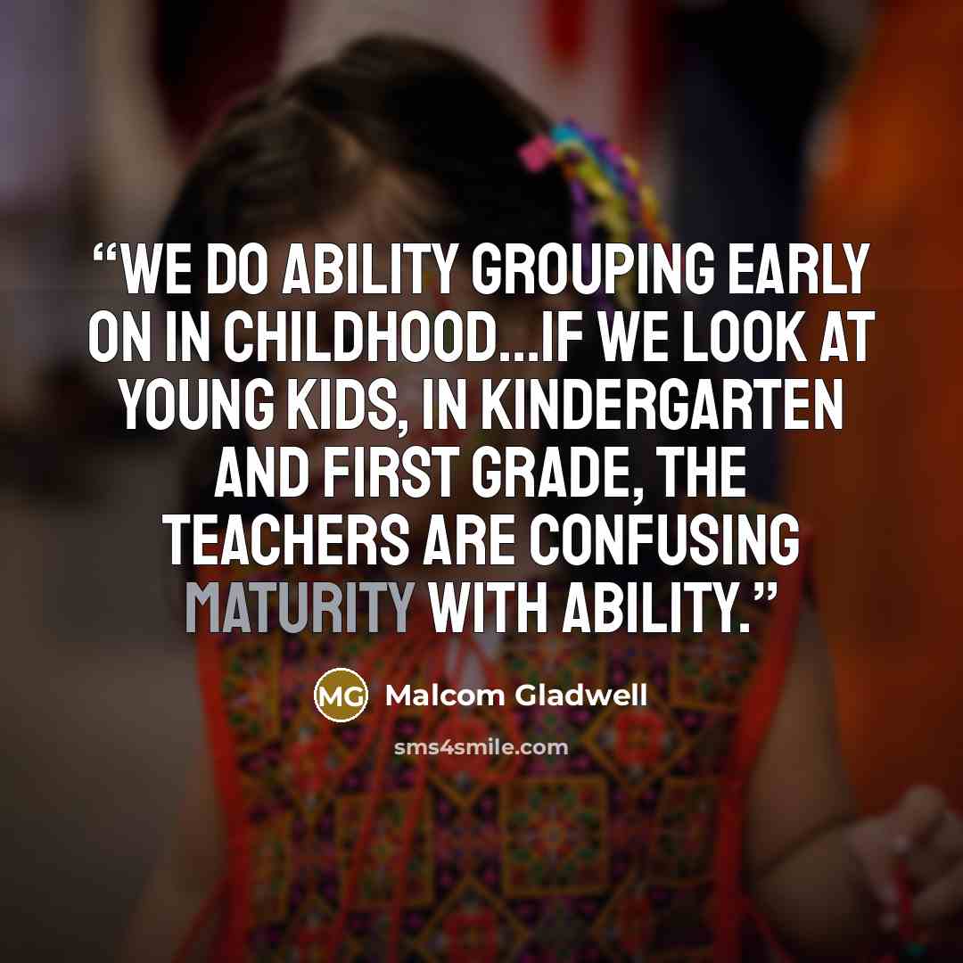 “We do ability grouping early on in childhood...if we look at young kids, in kindergarten and first grade, the teachers are confusing maturity with ability.” quote by Malcom Gladwell