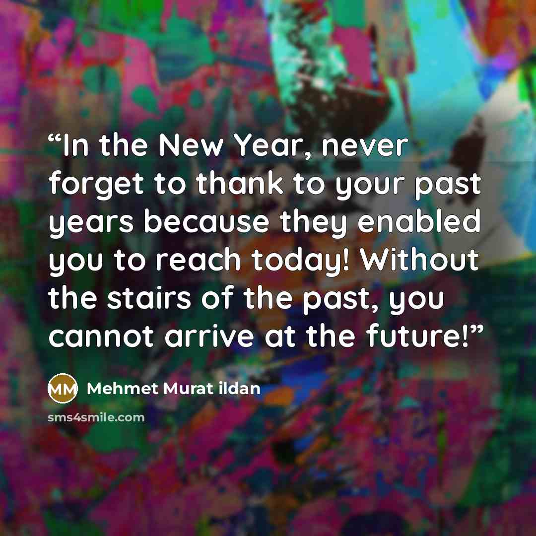 “In the New Year, never forget to thank to your past years because they enabled you to reach today! Without the stairs of the past, you cannot arrive at the future!” quote by Mehmet Murat ildan