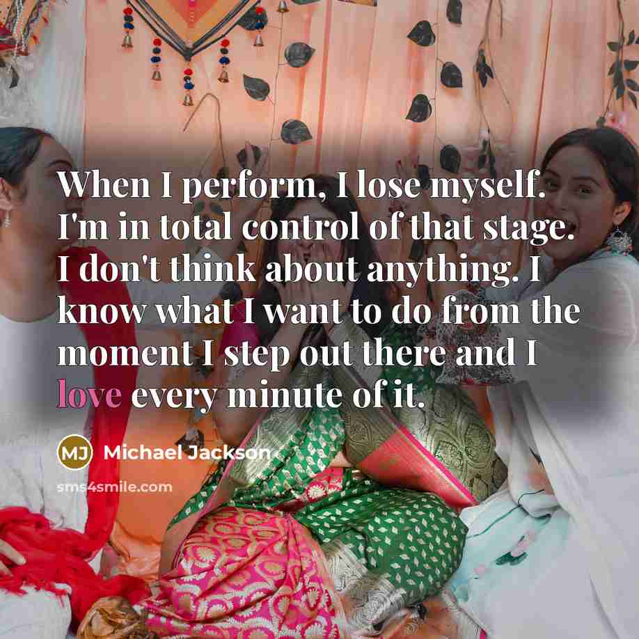 “When I perform, I lose myself. I'm in total control of that stage. I don't think about anything. I know what I want to do from the moment I step out there and I love every minute of it.” quote by Michael Jackson
