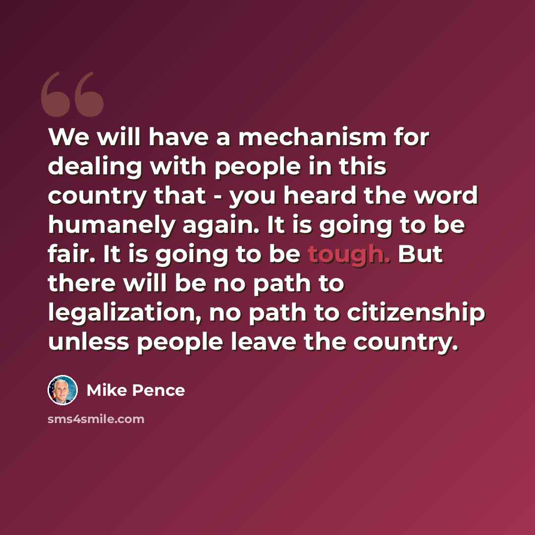 “We will have a mechanism for dealing with people in this country that - you heard the word humanely again. It is going to be fair. It is going to be tough. But there will be no path to legalization, no path to citizenship unless people leave the country.” quote by Mike Pence