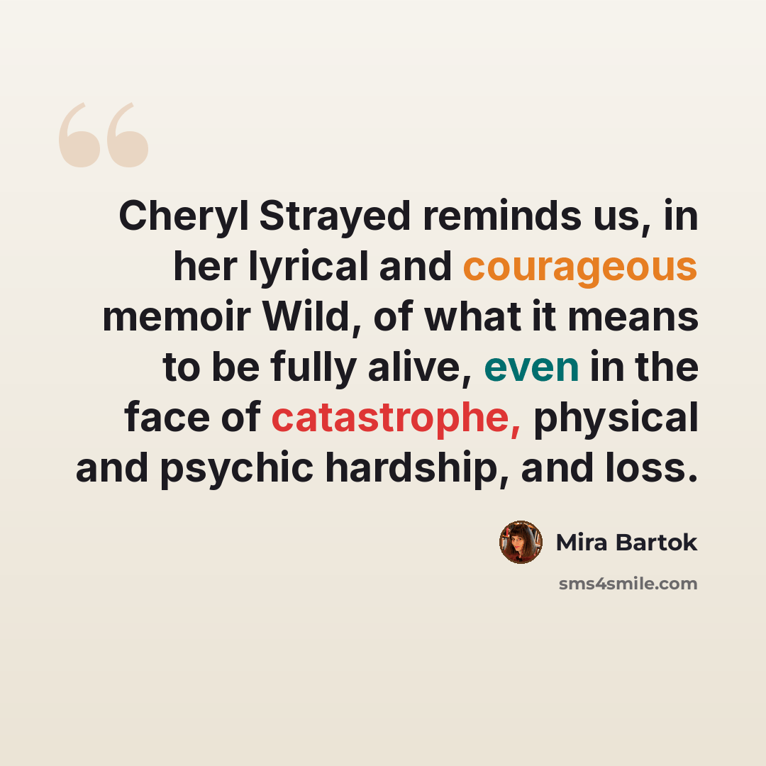 “Cheryl Strayed reminds us, in her lyrical and courageous memoir Wild, of what it means to be fully alive, even in the face of catastrophe, physical and psychic hardship, and loss.” quote by Mira Bartok