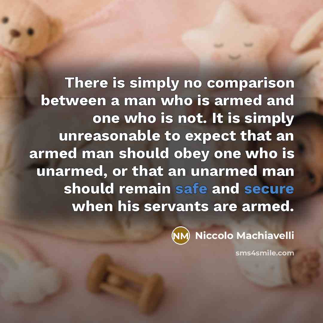 “There is simply no comparison between a man who is armed and one who is not. It is simply unreasonable to expect that an armed man should obey one who is unarmed, or that an unarmed man should remain safe and secure when his servants are armed.” quote by Niccolo Machiavelli