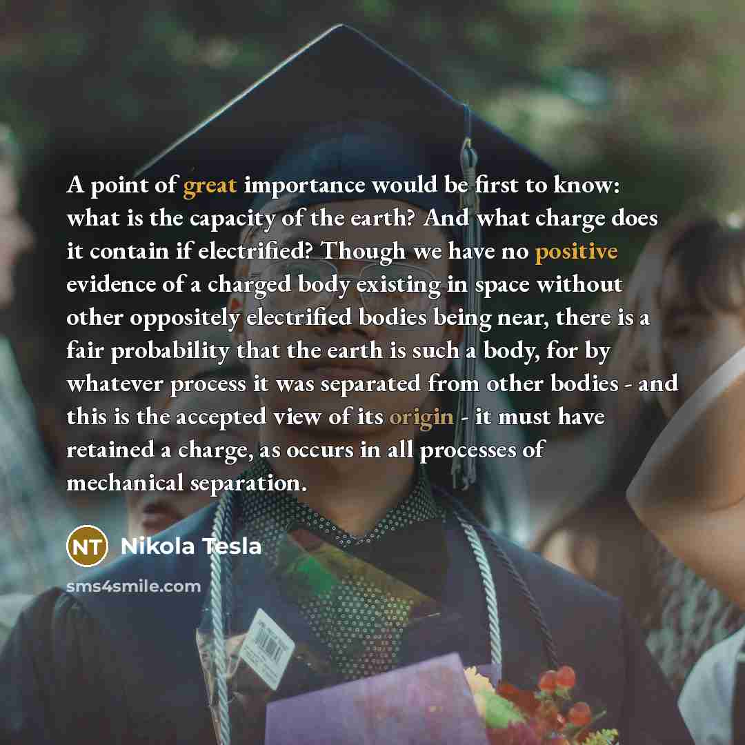 “A point of great importance would be first to know: what is the capacity of the earth? And what charge does it contain if electrified? Though we have no positive evidence of a charged body existing in space without other oppositely electrified bodies being near, there is a fair probability that…” quote by Nikola Tesla