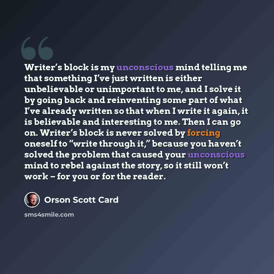 “Writer’s block is my unconscious mind telling me that something I’ve just written is either unbelievable or unimportant to me, and I solve it by going back and reinventing some part of what I’ve already written so that when I write it again, it is believable and interesting to me. Then I can go…” quote by Orson Scott Card