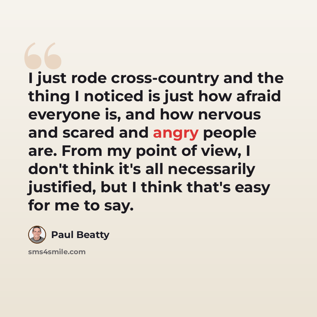“I just rode cross-country and the thing I noticed is just how afraid everyone is, and how nervous and scared and angry people are. From my point of view, I don't think it's all necessarily justified, but I think that's easy for me to say.” quote by Paul Beatty