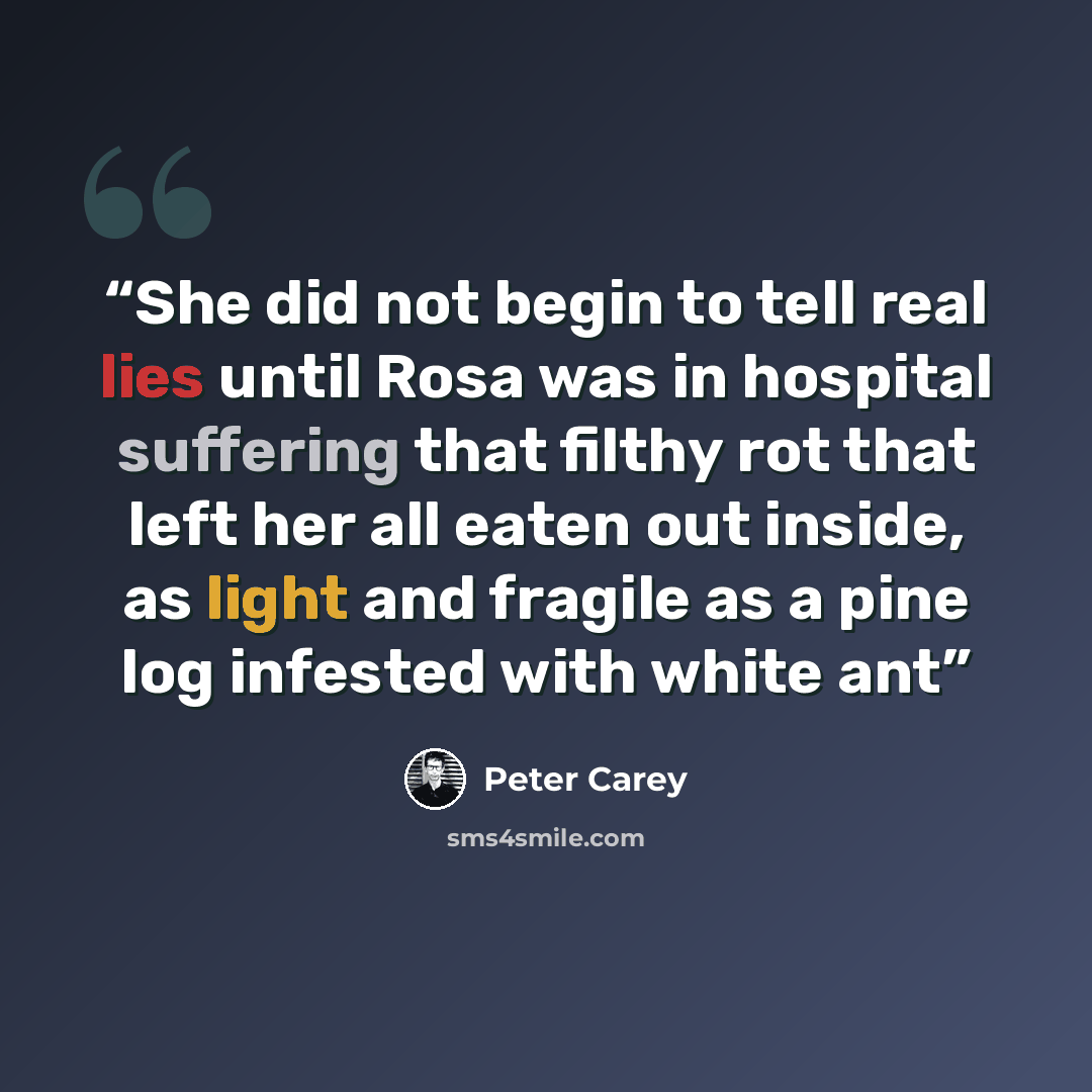 “She did not begin to tell real lies until Rosa was in hospital suffering that filthy rot that left her all eaten out inside, as light and fragile as a pine log infested with white ant” quote by Peter Carey