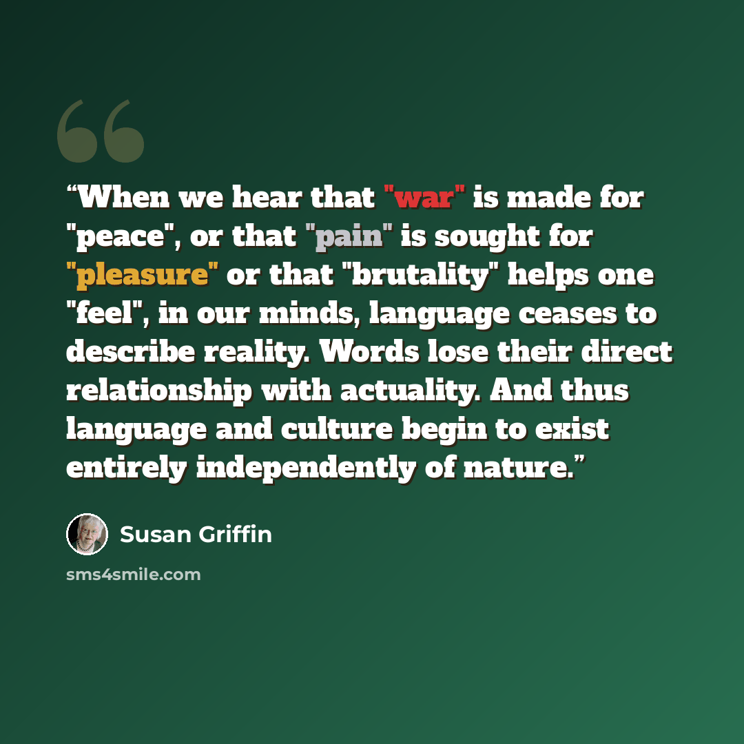 “When we hear that "war" is made for "peace", or that "pain" is sought for "pleasure" or that "brutality" helps one "feel", in our minds, language ceases to describe reality. Words lose their direct relationship with actuality. And thus language and culture begin to exist entirely independently of…” quote by Susan Griffin
