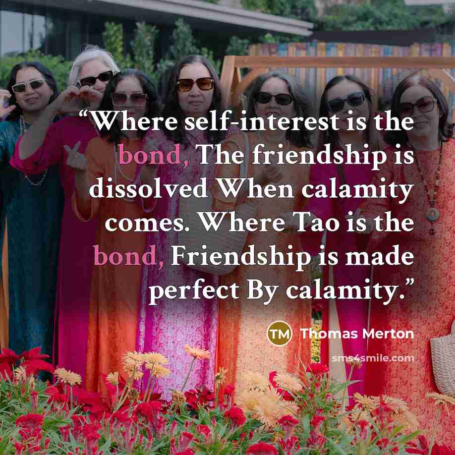 “Where self-interest is the bond, The friendship is dissolved When calamity comes. Where Tao is the bond, Friendship is made perfect By calamity.” quote by Thomas Merton