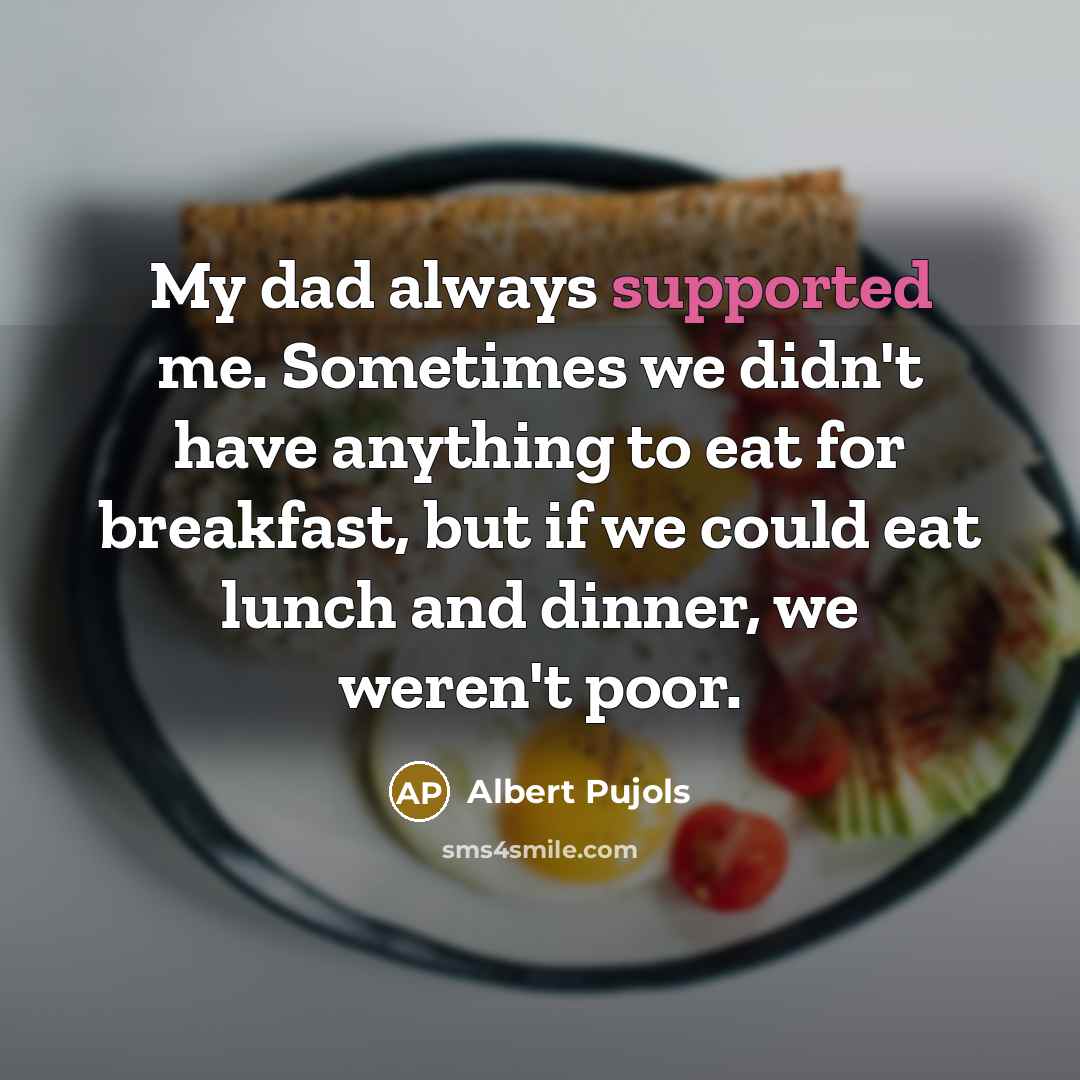 “My dad always supported me. Sometimes we didn't have anything to eat for breakfast, but if we could eat lunch and dinner, we weren't poor.” quote by Albert Pujols