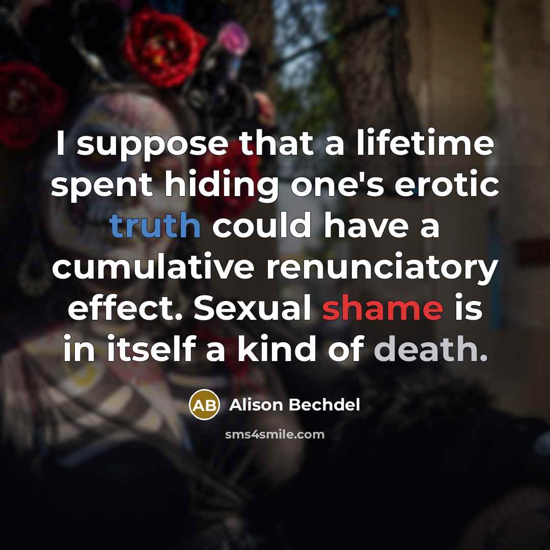 “I suppose that a lifetime spent hiding one's erotic truth could have a cumulative renunciatory effect. Sexual shame is in itself a kind of death.” quote by Alison Bechdel
