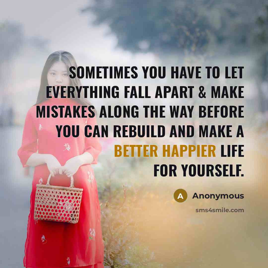 “Sometimes you have to let everything fall apart & make mistakes along the way before you can rebuild and make a better happier life for yourself.” quote by Anonymous