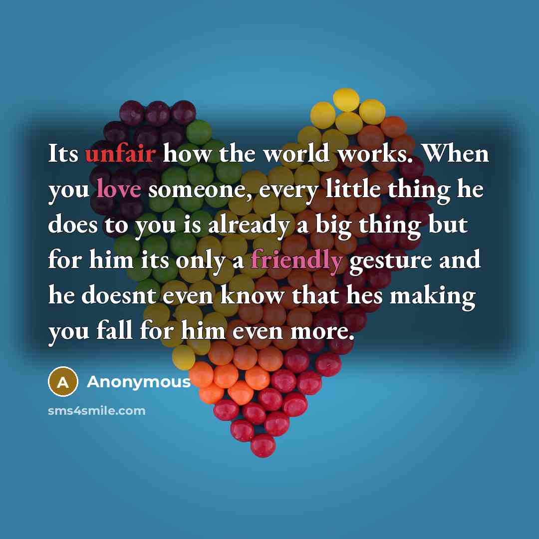 “Its unfair how the world works. When you love someone, every little thing he does to you is already a big thing but for him its only a friendly gesture and he doesnt even know that hes making you fall for him even more.” quote by Anonymous