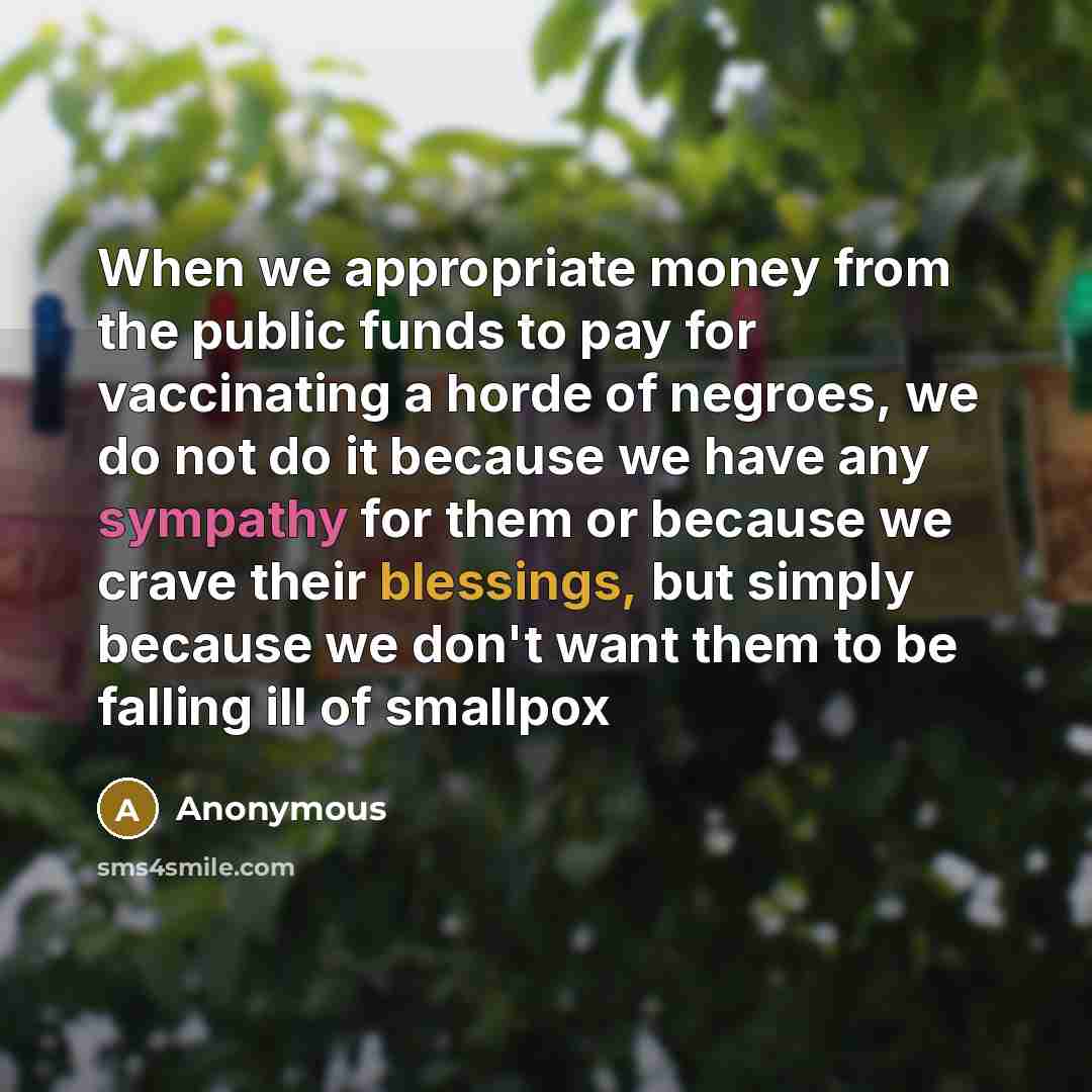 “When we appropriate money from the public funds to pay for vaccinating a horde of negroes, we do not do it because we have any sympathy for them or because we crave their blessings, but simply because we don't want them to be falling ill of smallpox” quote by Anonymous