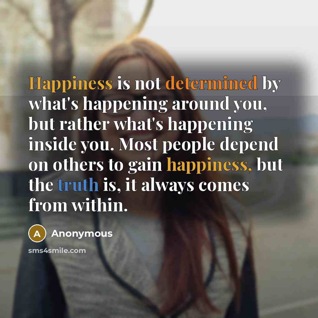 “Happiness is not determined by what's happening around you, but rather what's happening inside you. Most people depend on others to gain happiness, but the truth is, it always comes from within.” quote by Anonymous