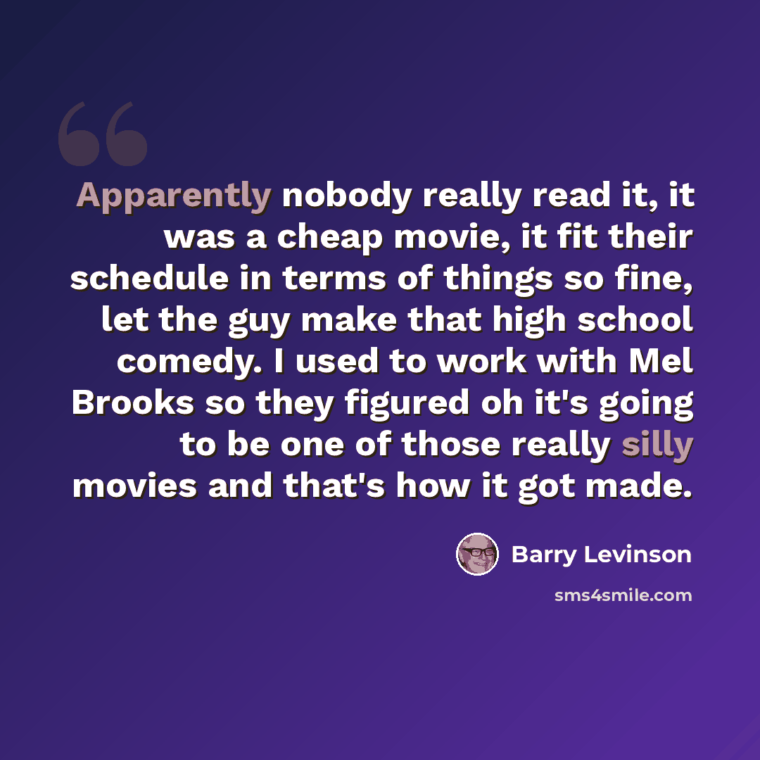 “Apparently nobody really read it, it was a cheap movie, it fit their schedule in terms of things so fine, let the guy make that high school comedy. I used to work with Mel Brooks so they figured oh it's going to be one of those really silly movies and that's how it got made.” quote by Barry Levinson