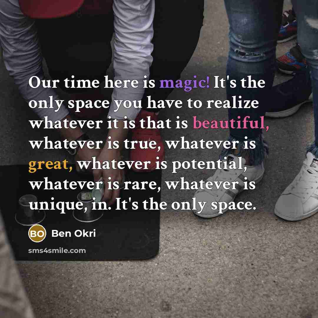“Our time here is magic! It's the only space you have to realize whatever it is that is beautiful, whatever is true, whatever is great, whatever is potential, whatever is rare, whatever is unique, in. It's the only space.” quote by Ben Okri