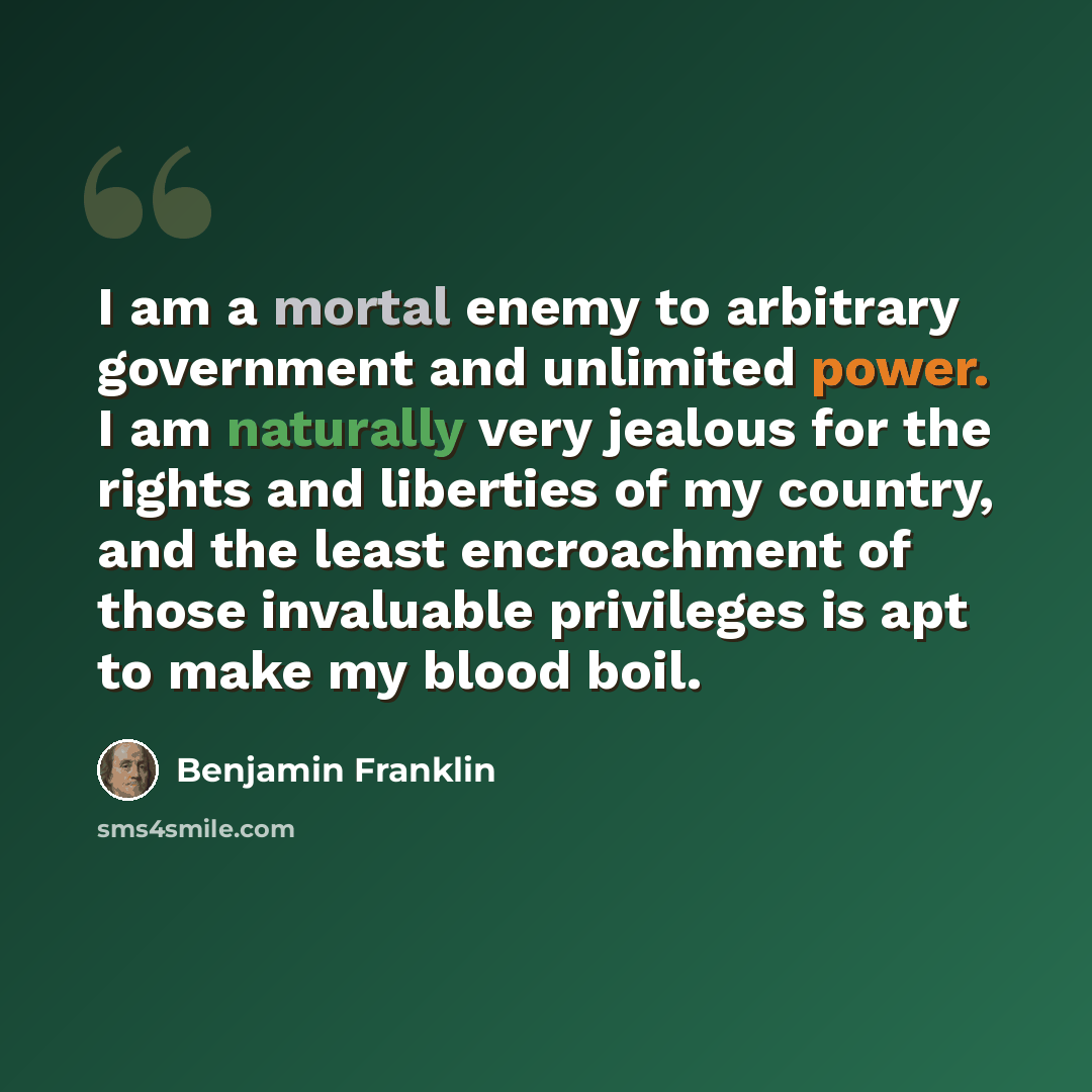“I am a mortal enemy to arbitrary government and unlimited power. I am naturally very jealous for the rights and liberties of my country, and the least encroachment of those invaluable privileges is apt to make my blood boil.” quote by Benjamin Franklin