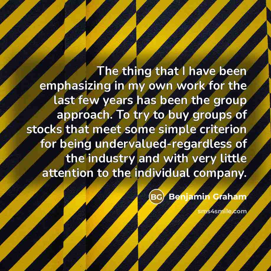 “The thing that I have been emphasizing in my own work for the last few years has been the group approach. To try to buy groups of stocks that meet some simple criterion for being undervalued-regardless of the industry and with very little attention to the individual company.” quote by Benjamin Graham