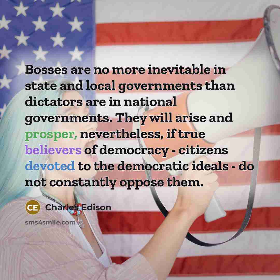 “Bosses are no more inevitable in state and local governments than dictators are in national governments. They will arise and prosper, nevertheless, if true believers of democracy - citizens devoted to the democratic ideals - do not constantly oppose them.” quote by Charles Edison