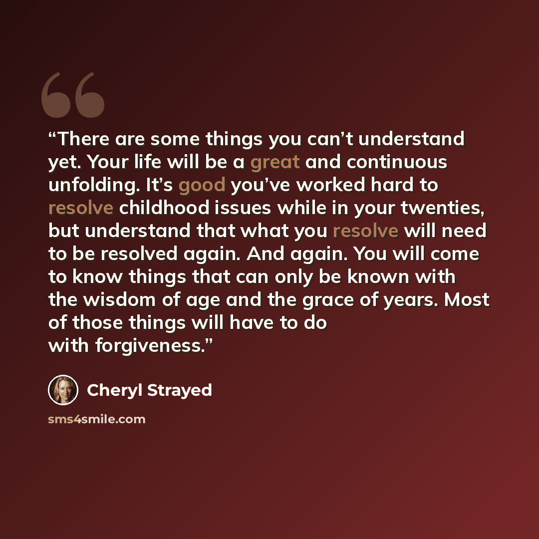 “There are some things you can’t understand yet. Your life will be a great and continuous unfolding. It’s good you’ve worked hard to resolve childhood issues while in your twenties, but understand that what you resolve will need to be resolved again. And again. You will come to know things that can…” quote by Cheryl Strayed