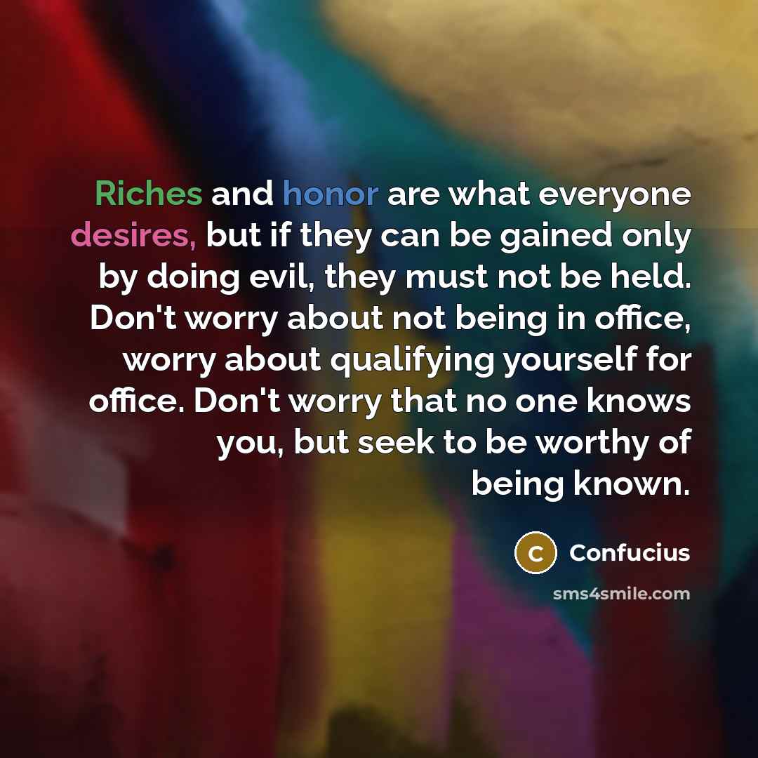 “Riches and honor are what everyone desires, but if they can be gained only by doing evil, they must not be held. Don't worry about not being in office, worry about qualifying yourself for office. Don't worry that no one knows you, but seek to be worthy of being known.” quote by Confucius