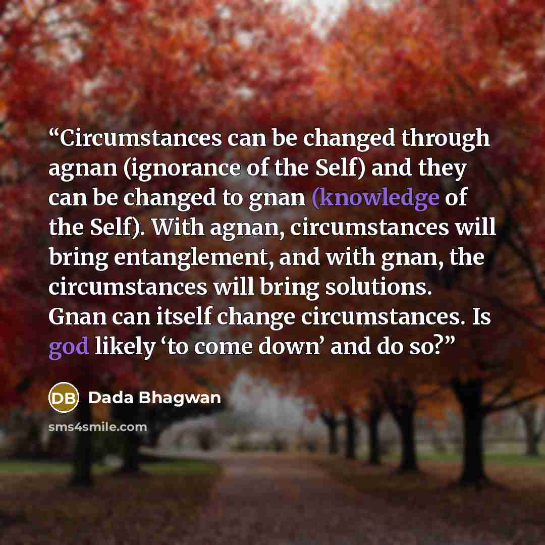 “Circumstances can be changed through agnan (ignorance of the Self) and they can be changed to gnan (knowledge of the Self). With agnan, circumstances will bring entanglement, and with gnan, the circumstances will bring solutions. Gnan can itself change circumstances. Is god likely ‘to come down’…” quote by Dada Bhagwan