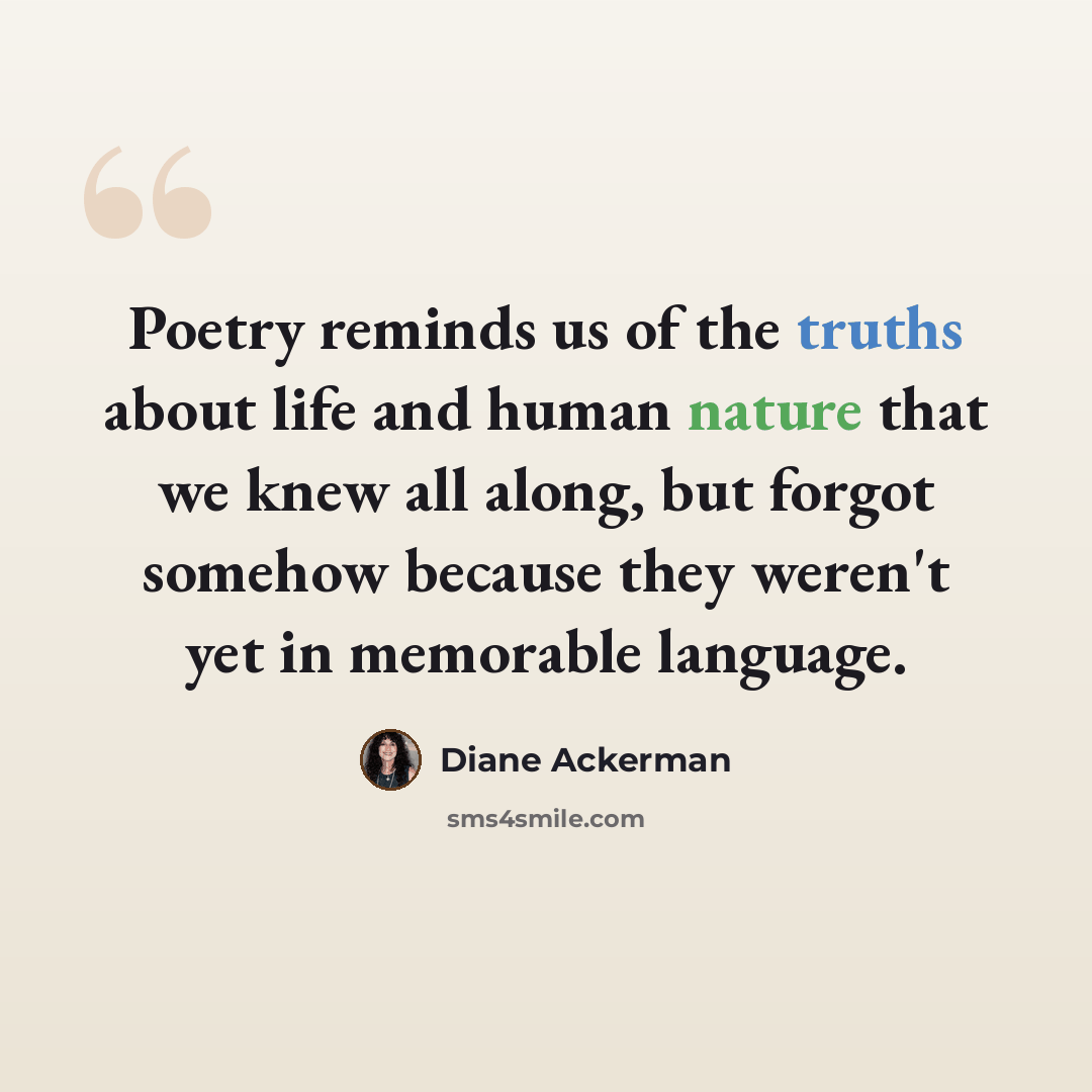 “Poetry reminds us of the truths about life and human nature that we knew all along, but forgot somehow because they weren't yet in memorable language.” quote by Diane Ackerman