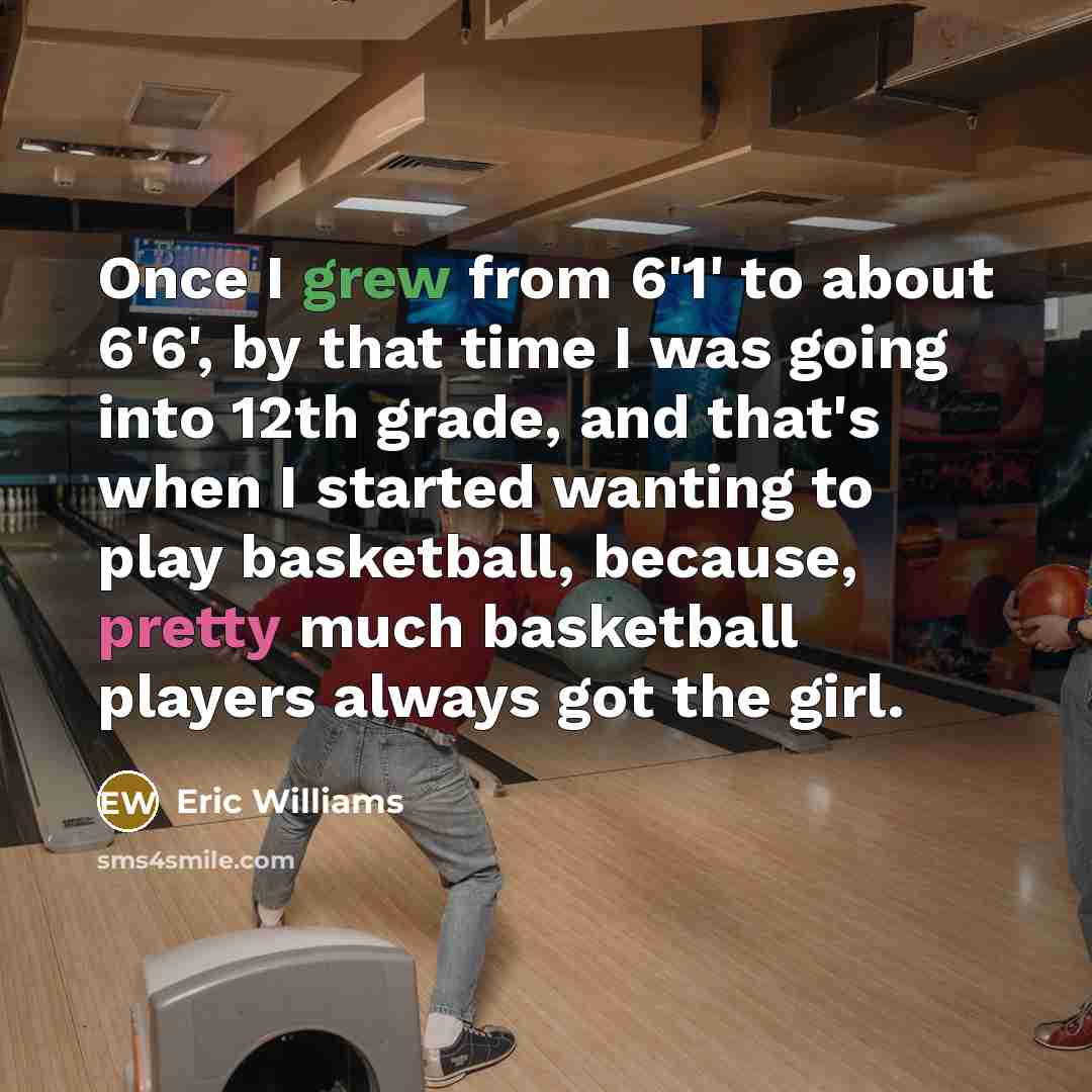 “Once I grew from 6'1' to about 6'6', by that time I was going into 12th grade, and that's when I started wanting to play basketball, because, pretty much basketball players always got the girl.” quote by Eric Williams