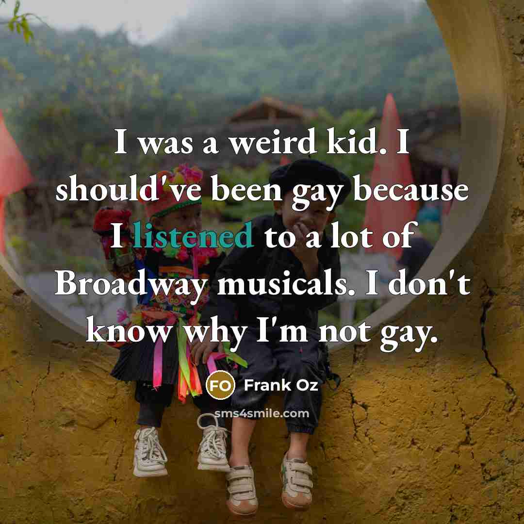 “I was a weird kid. I should've been gay because I listened to a lot of Broadway musicals. I don't know why I'm not gay.” quote by Frank Oz