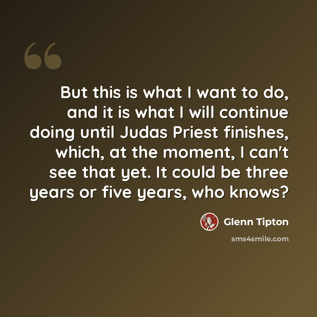 “But this is what I want to do, and it is what I will continue doing until Judas Priest finishes, which, at the moment, I can't see that yet. It could be three years or five years, who knows?” quote by Glenn Tipton