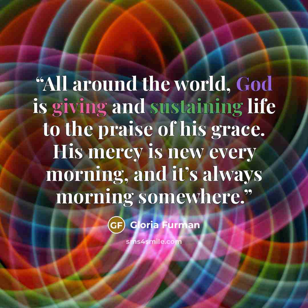“All around the world, God is giving and sustaining life to the praise of his grace. His mercy is new every morning, and it’s always morning somewhere.” quote by Gloria Furman