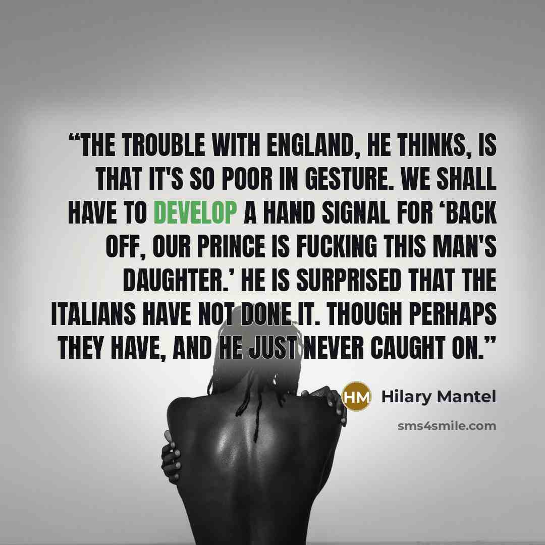 “The trouble with England, he thinks, is that it's so poor in gesture. We shall have to develop a hand signal for ‘Back off, our prince is fucking this man's daughter.’ He is surprised that the Italians have not done it. Though perhaps they have, and he just never caught on.” quote by Hilary Mantel