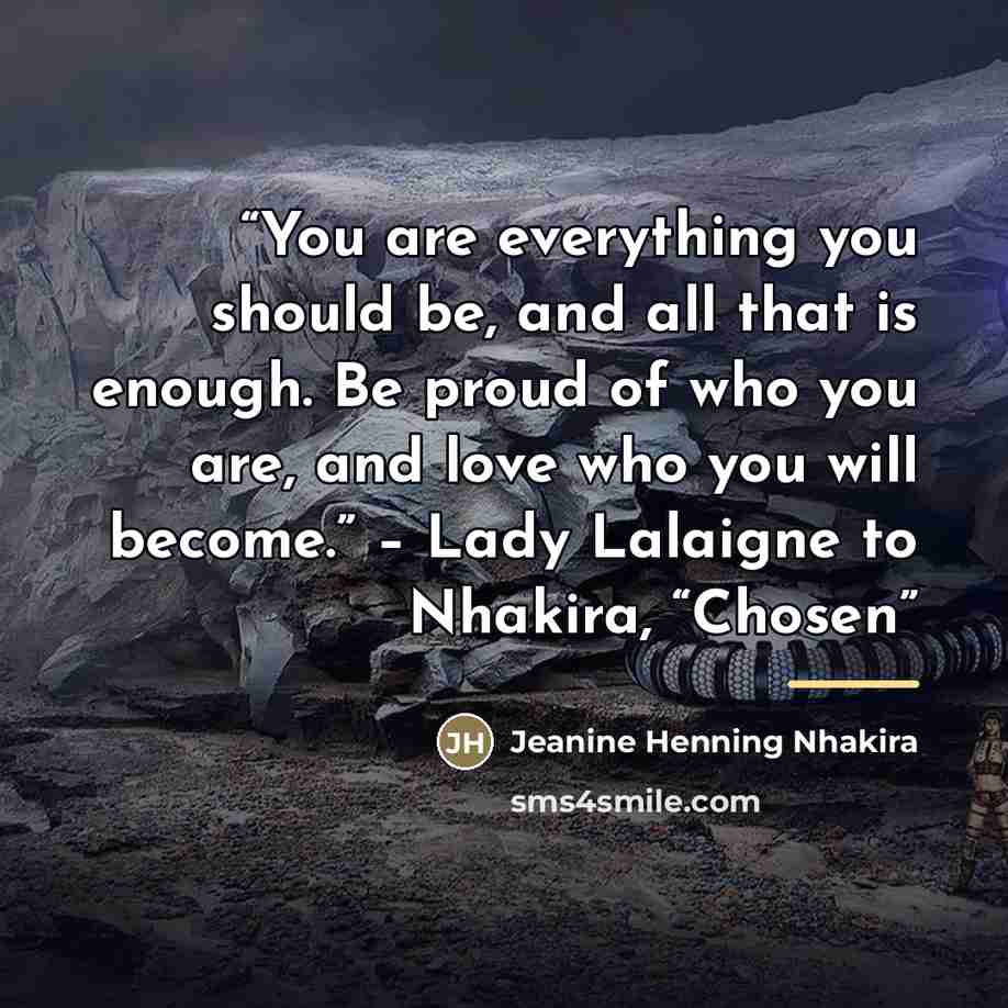 “You are everything you should be, and all that is enough. Be proud of who you are, and love who you will become.” – Lady Lalaigne to Nhakira, “Chosen” quote by Jeanine Henning Nhakira