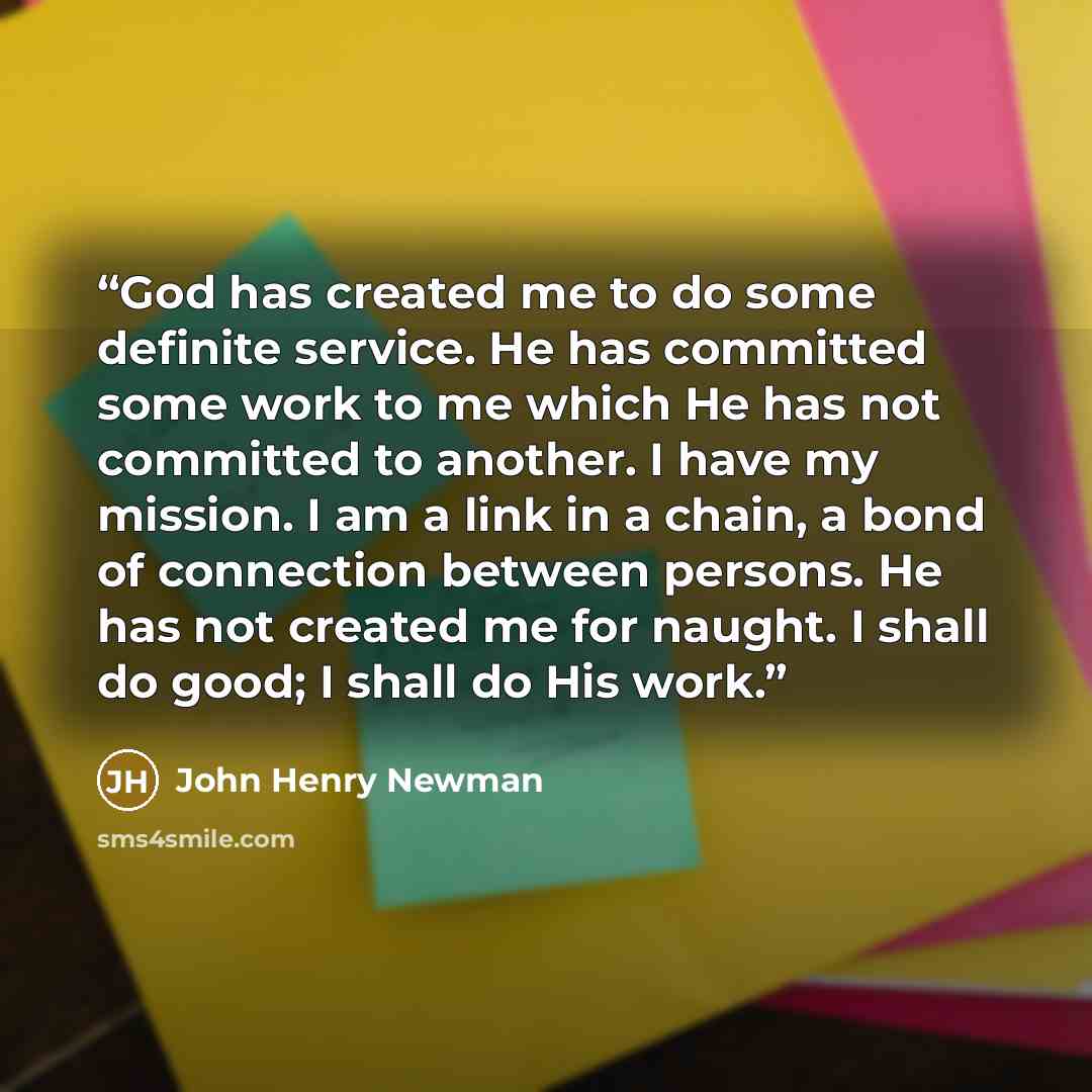 “God has created me to do some definite service. He has committed some work to me which He has not committed to another. I have my mission. I am a link in a chain, a bond of connection between persons. He has not created me for naught. I shall do good; I shall do His work.” quote by John Henry Newman