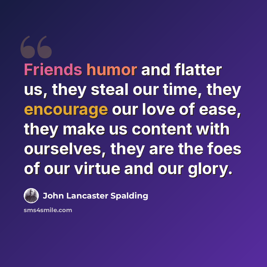 “Friends humor and flatter us, they steal our time, they encourage our love of ease, they make us content with ourselves, they are the foes of our virtue and our glory.” quote by John Lancaster Spalding