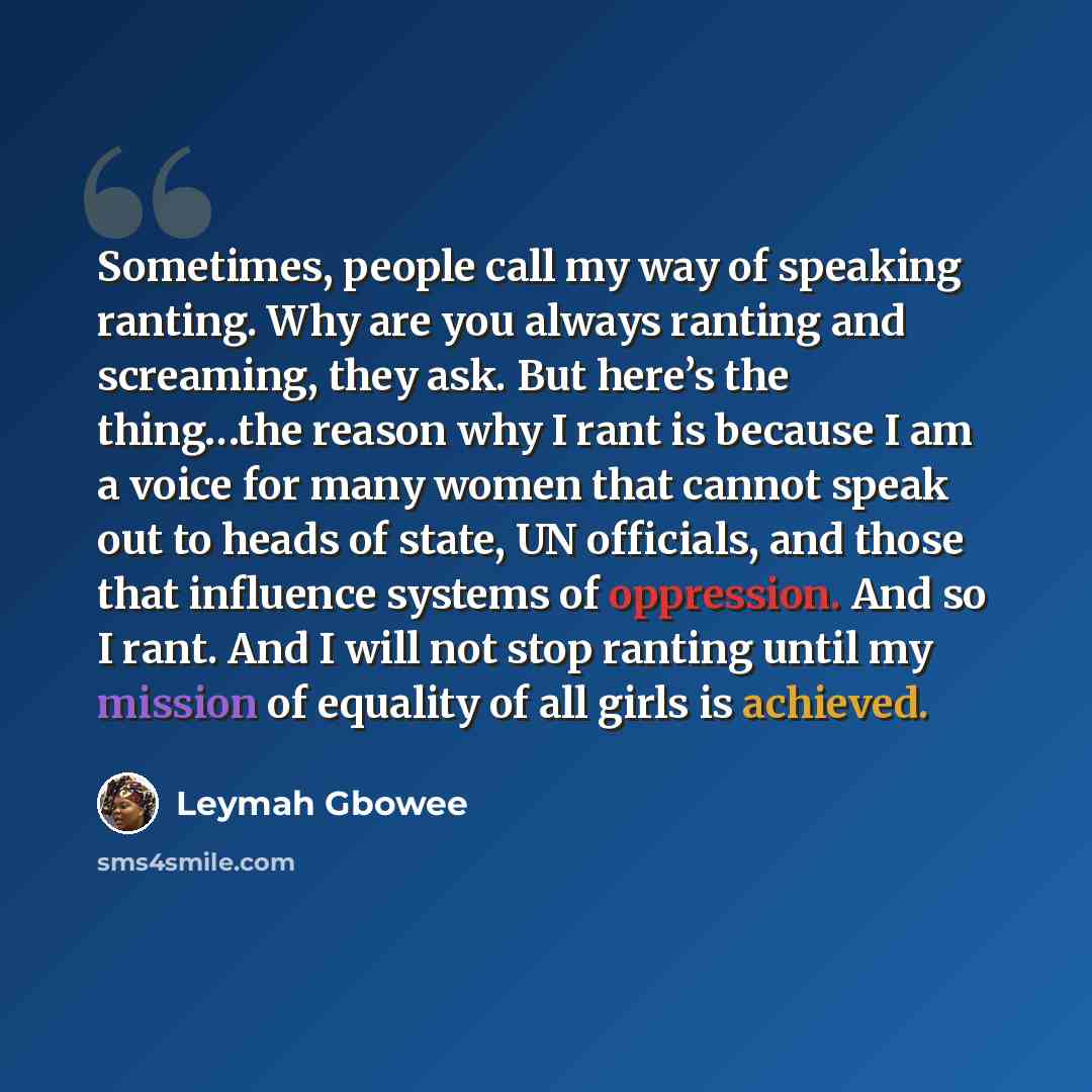 “Sometimes, people call my way of speaking ranting. Why are you always ranting and screaming, they ask. But here’s the thing…the reason why I rant is because I am a voice for many women that cannot speak out to heads of state, UN officials, and those that influence systems of oppression. And so I…” quote by Leymah Gbowee