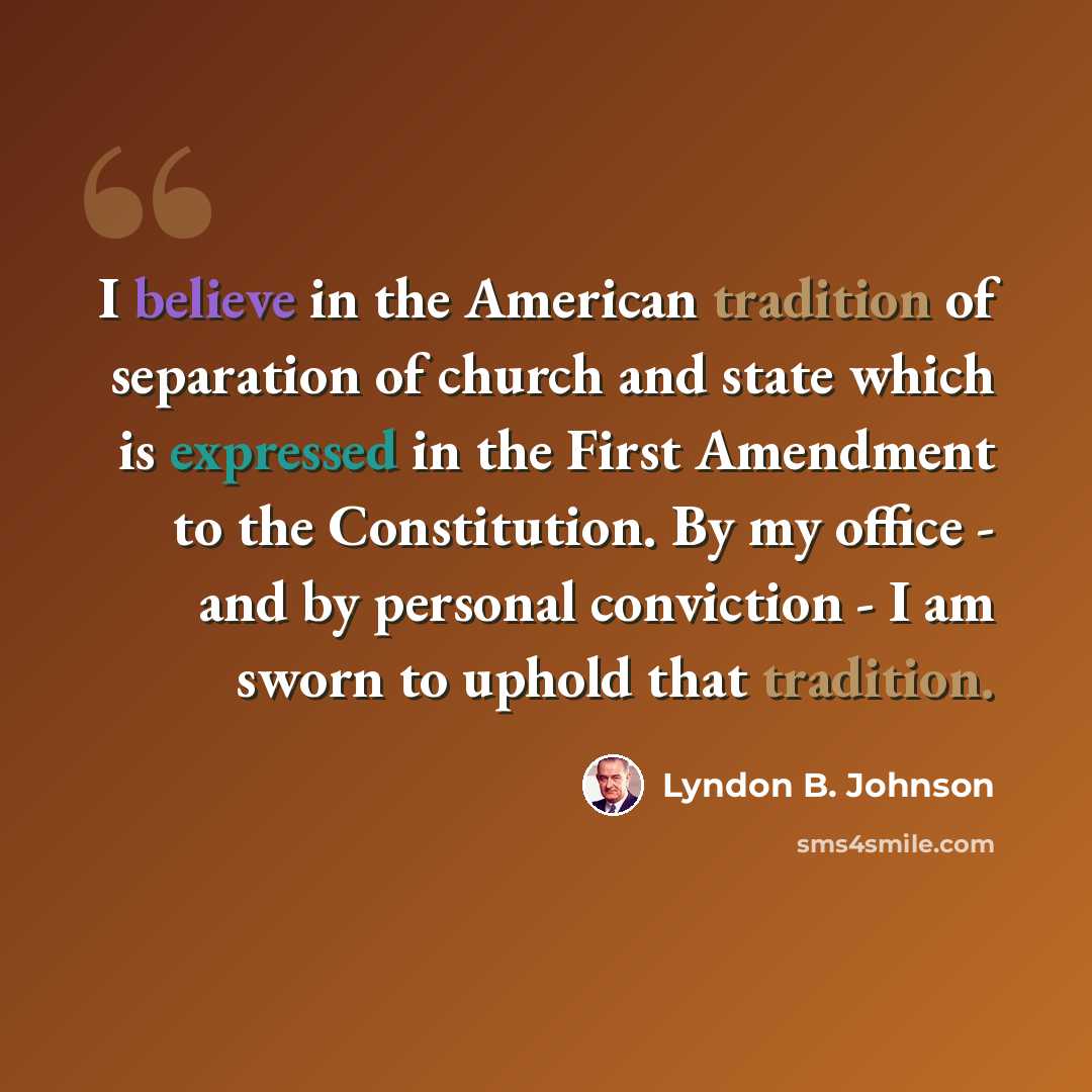 “I believe in the American tradition of separation of church and state which is expressed in the First Amendment to the Constitution. By my office - and by personal conviction - I am sworn to uphold that tradition.” quote by Lyndon B. Johnson