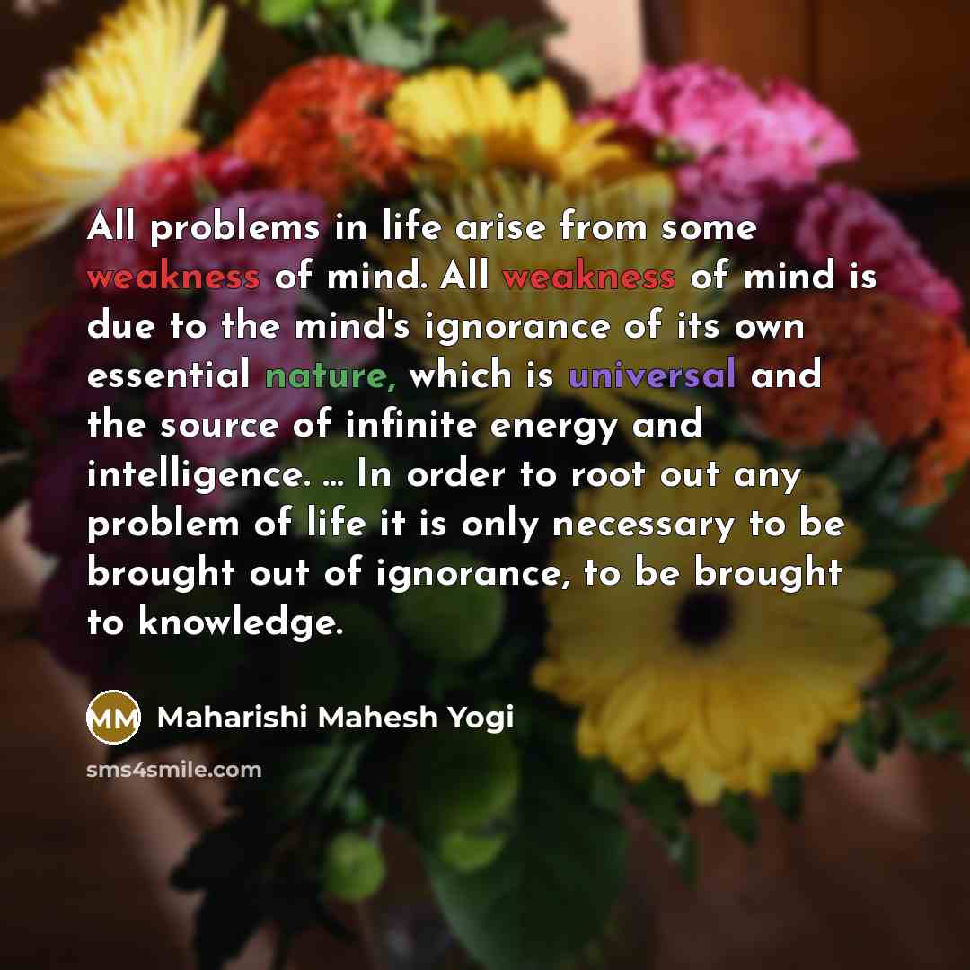 “All problems in life arise from some weakness of mind. All weakness of mind is due to the mind's ignorance of its own essential nature, which is universal and the source of infinite energy and intelligence. ... In order to root out any problem of life it is only necessary to be brought out of…” quote by Maharishi Mahesh Yogi