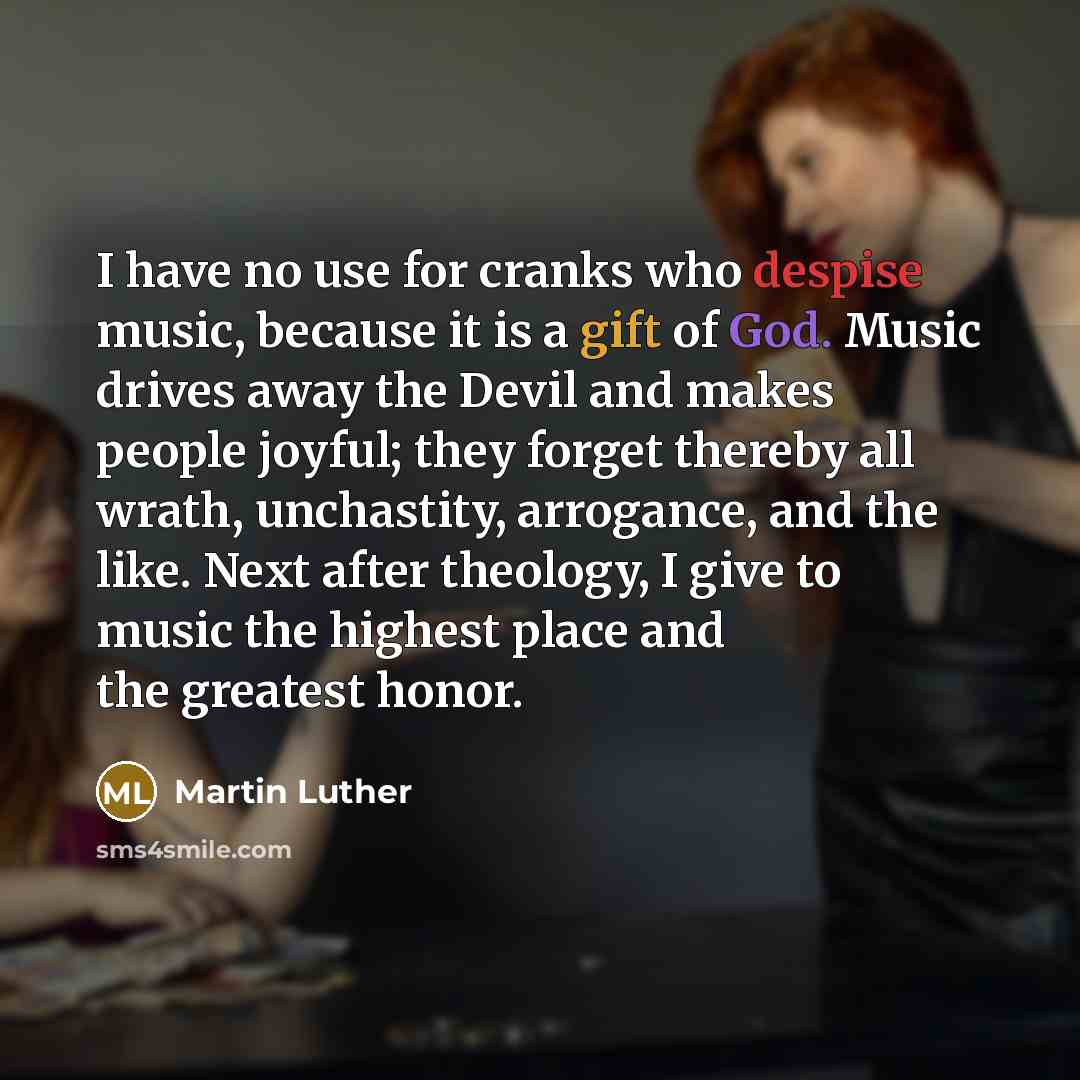 “I have no use for cranks who despise music, because it is a gift of God. Music drives away the Devil and makes people joyful; they forget thereby all wrath, unchastity, arrogance, and the like. Next after theology, I give to music the highest place and the greatest honor.” quote by Martin Luther