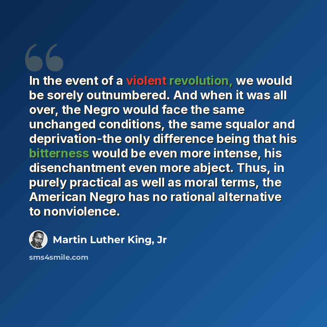 “In the event of a violent revolution, we would be sorely outnumbered. And when it was all over, the Negro would face the same unchanged conditions, the same squalor and deprivation-the only difference being that his bitterness would be even more intense, his disenchantment even more abject. Thus…” quote by Martin Luther King, Jr