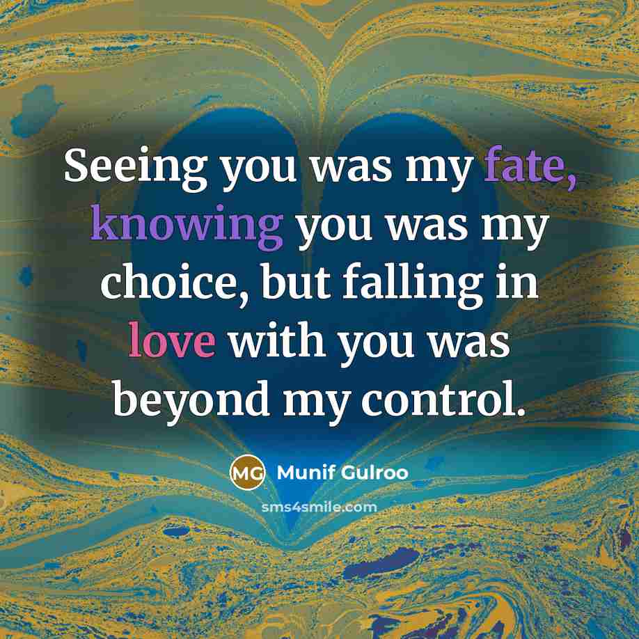 “Seeing you was my fate, knowing you was my choice, but falling in love with you was beyond my control.” quote by Munif Gulroo