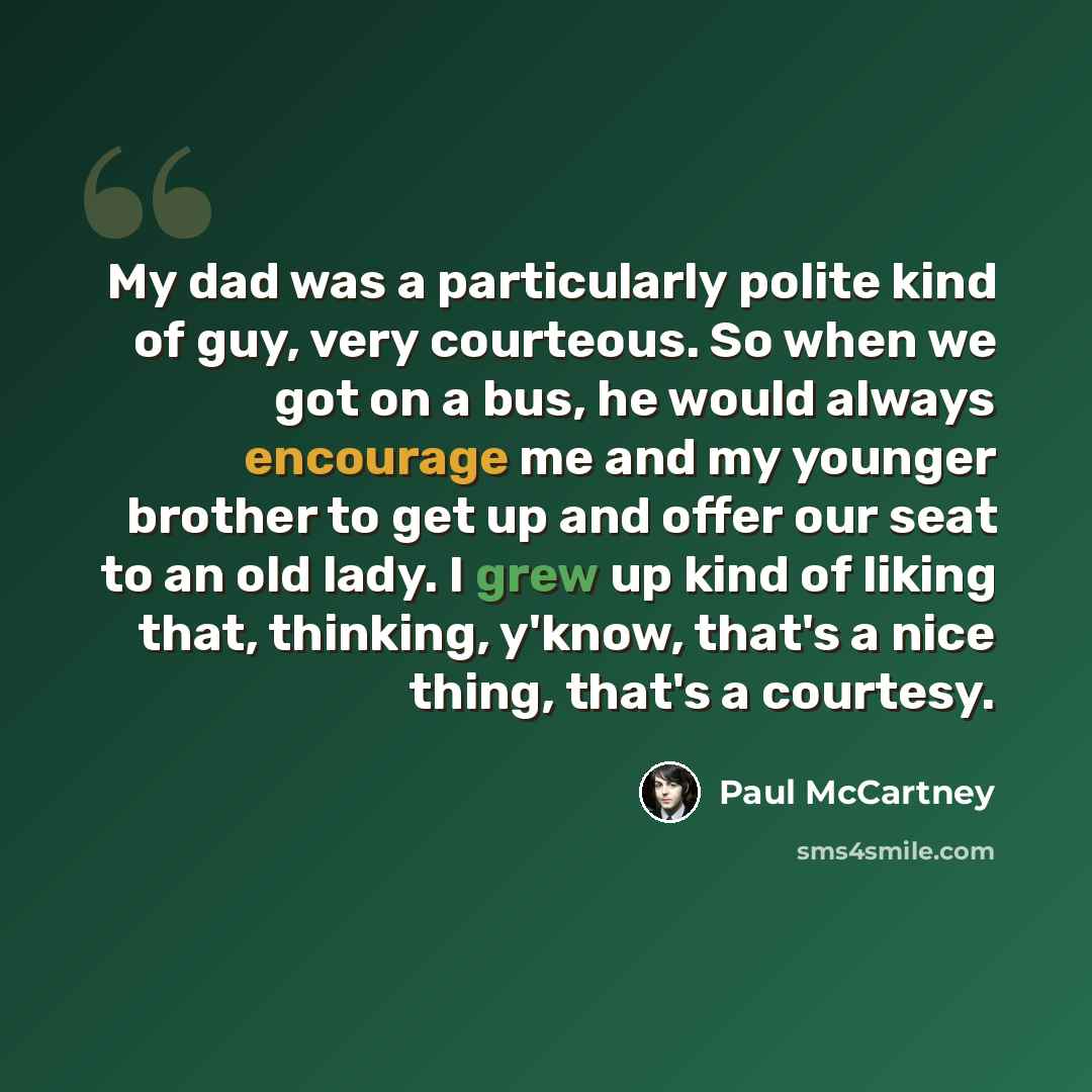 “My dad was a particularly polite kind of guy, very courteous. So when we got on a bus, he would always encourage me and my younger brother to get up and offer our seat to an old lady. I grew up kind of liking that, thinking, y'know, that's a nice thing, that's a courtesy.” quote by Paul McCartney