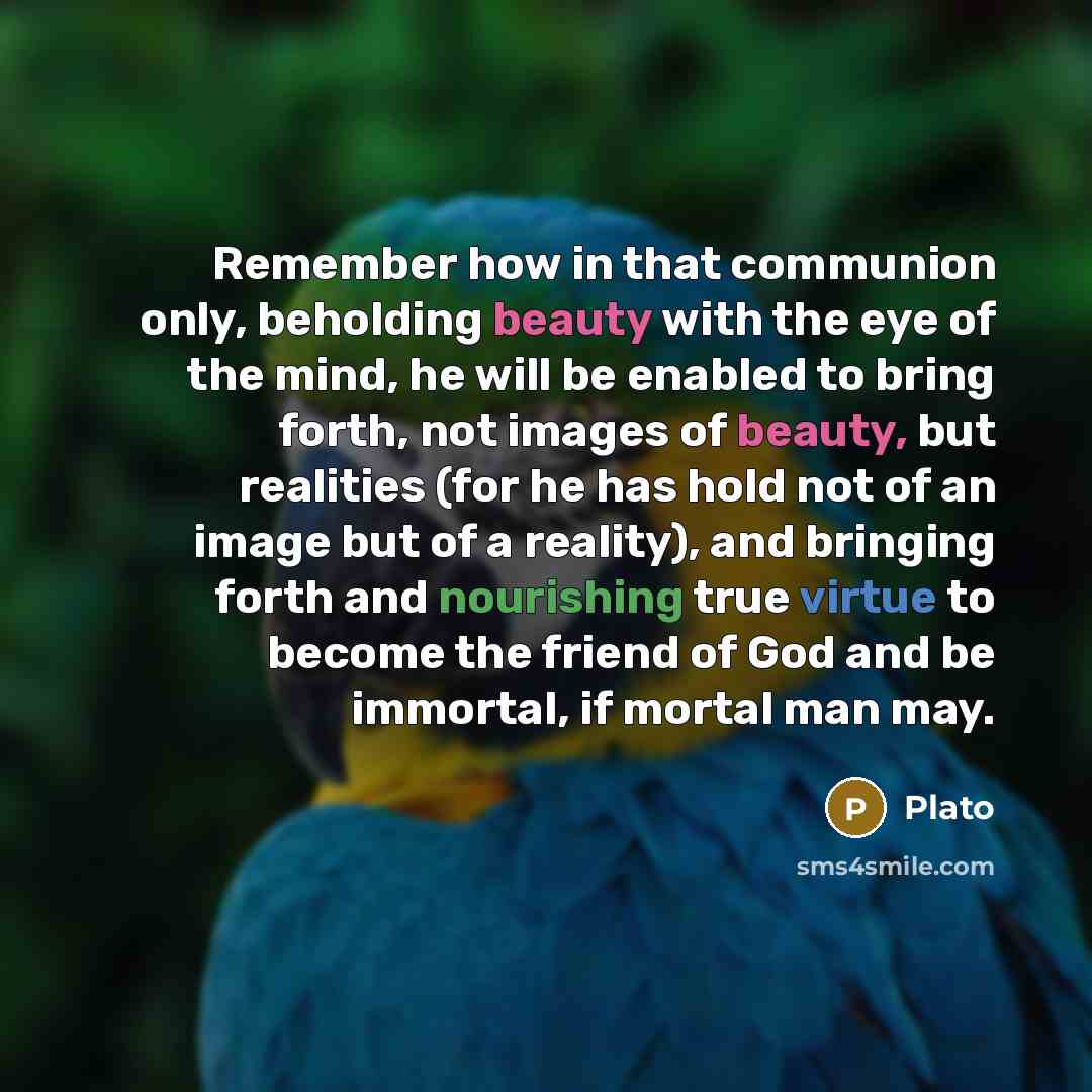 “Remember how in that communion only, beholding beauty with the eye of the mind, he will be enabled to bring forth, not images of beauty, but realities (for he has hold not of an image but of a reality), and bringing forth and nourishing true virtue to become the friend of God and be immortal, if…” quote by Plato
