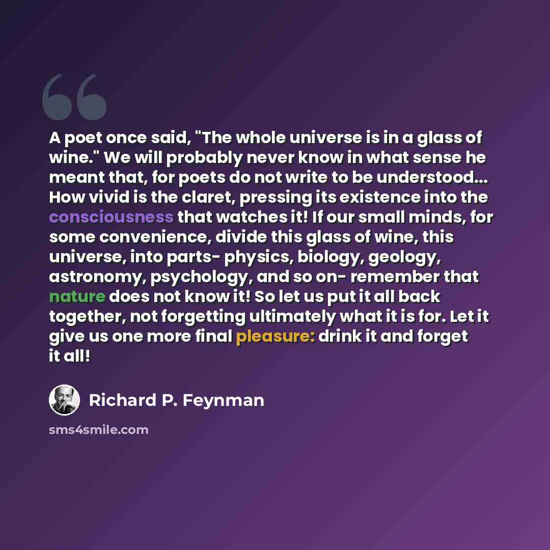 “A poet once said, "The whole universe is in a glass of wine." We will probably never know in what sense he meant that, for poets do not write to be understood... How vivid is the claret, pressing its existence into the consciousness that watches it! If our small minds, for some convenience, divide…” quote by Richard P. Feynman